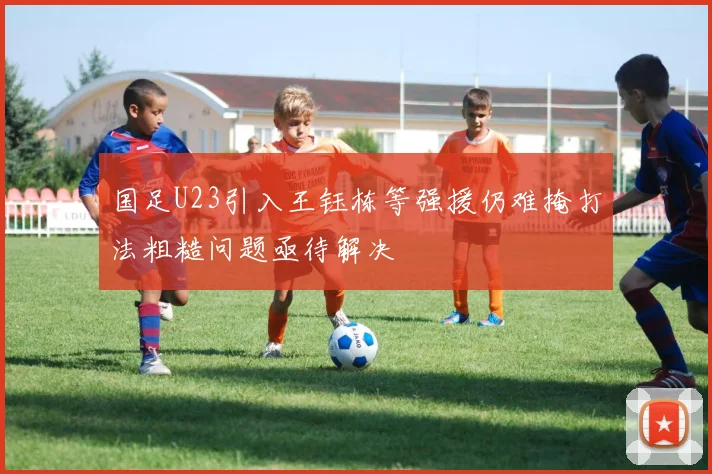 国足U23引入王钰栋等强援仍难掩打法粗糙问题亟待解决