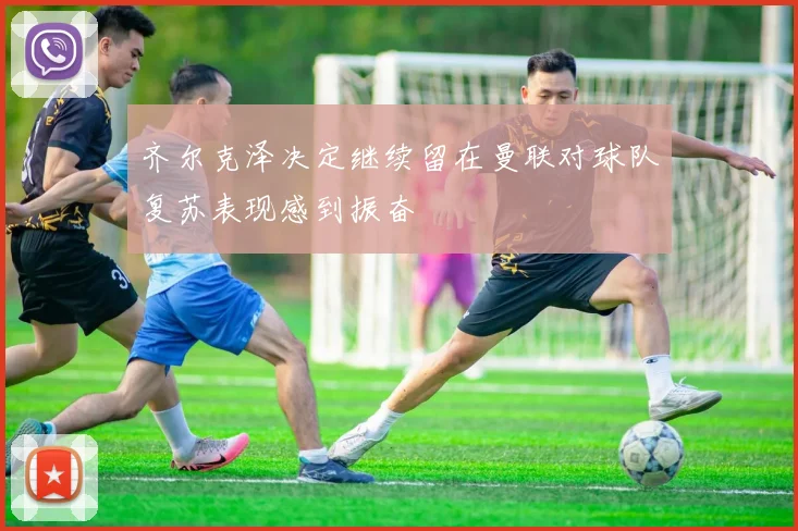齐尔克泽决定继续留在曼联对球队复苏表现感到振奋