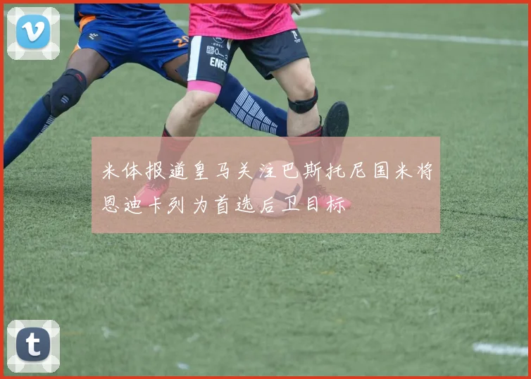 米体报道皇马关注巴斯托尼国米将恩迪卡列为首选后卫目标