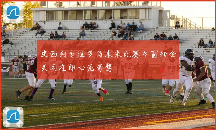 皮西利专注罗马未来比赛冬窗转会关闭在即心无旁骛