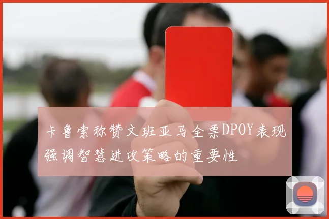 卡鲁索称赞文班亚马全票DPOY表现强调智慧进攻策略的重要性
