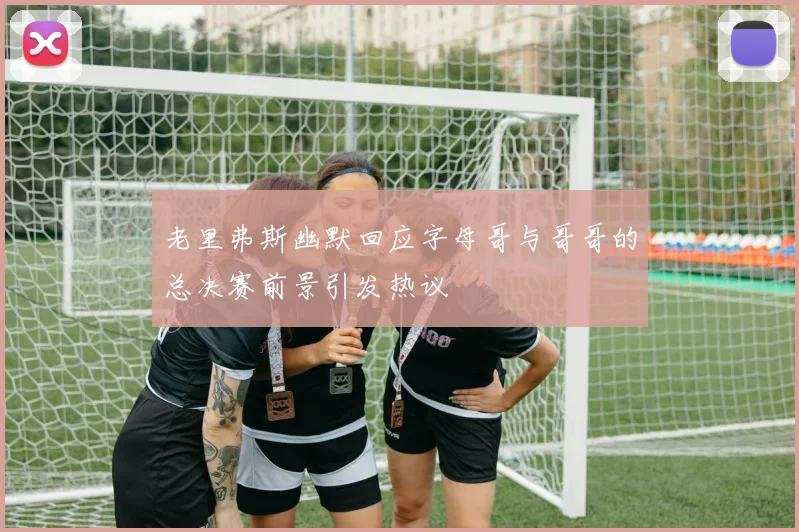 老里弗斯幽默回应字母哥与哥哥的总决赛前景引发热议