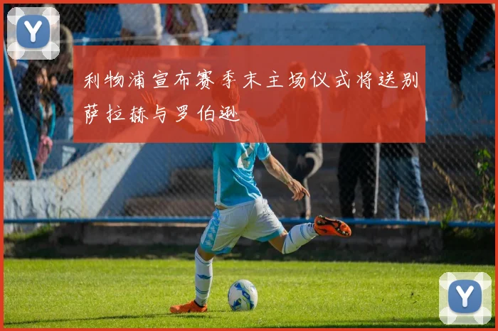 利物浦宣布赛季末主场仪式将送别萨拉赫与罗伯逊
