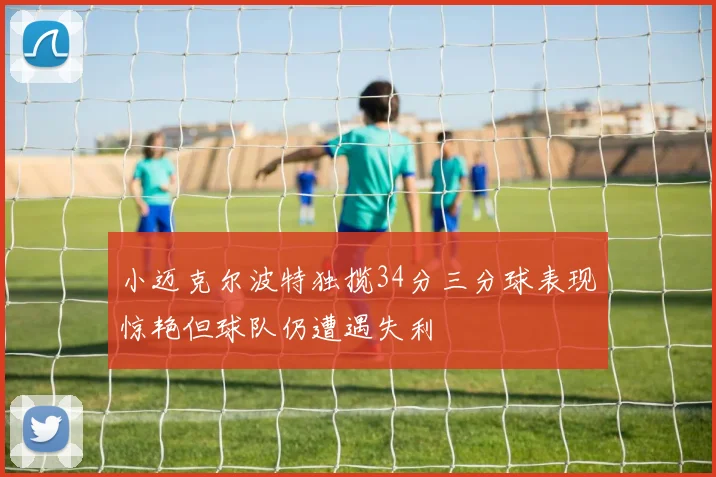 小迈克尔波特独揽34分三分球表现惊艳但球队仍遭遇失利