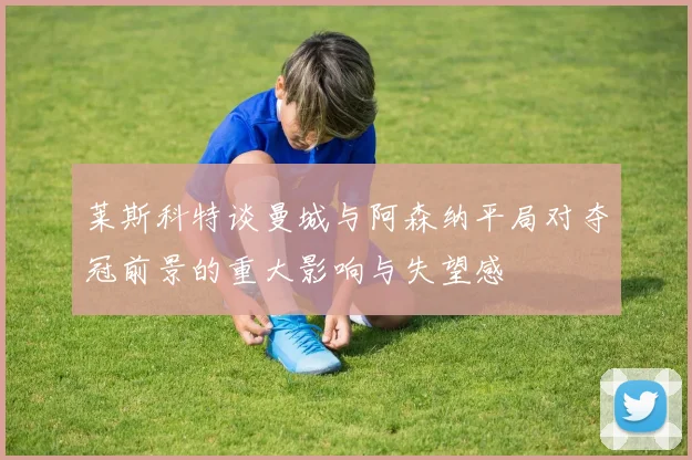 莱斯科特谈曼城与阿森纳平局对夺冠前景的重大影响与失望感
