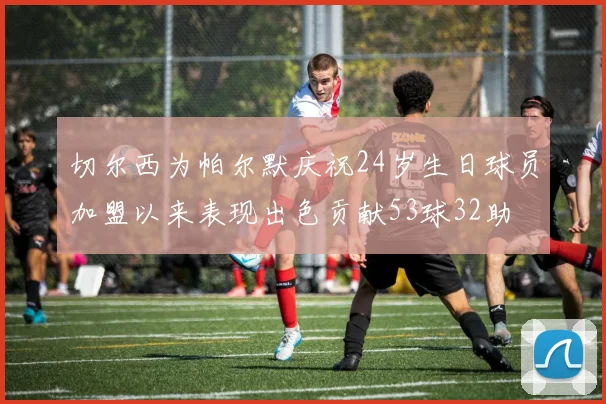 切尔西为帕尔默庆祝24岁生日球员加盟以来表现出色贡献53球32助