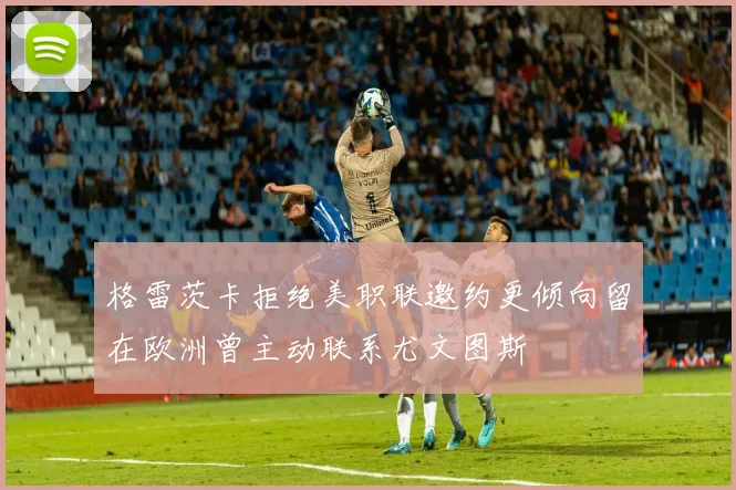 格雷茨卡拒绝美职联邀约更倾向留在欧洲曾主动联系尤文图斯